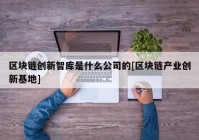 区块链创新智库是什么公司的[区块链产业创新基地]